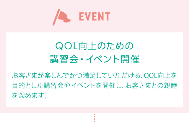 EVENT QOL向上のための講習会・イベント開催 お客様が楽しんでかつ満足していただける、QOL向上を目的とした講習会やイベントを開催し、お客さまとの親睦を深めます。
